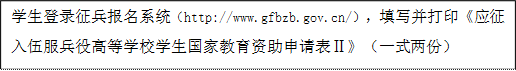 学生登录征兵报名系统（http://www.gfbzb.gov.cn/），填写并打印《应征入伍服兵役高等学校学生国家教育资助申请表Ⅱ》（一式两份）